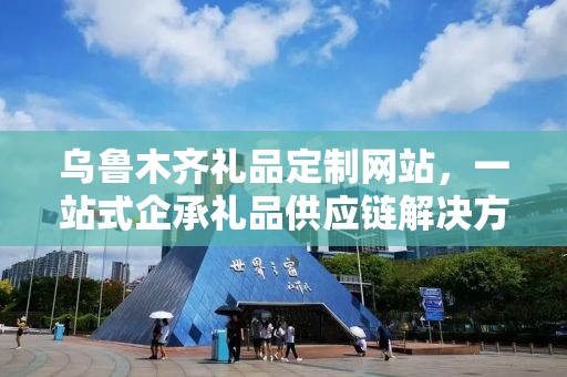 乌鲁木齐礼品定制网站，一站式企承礼品供应链解决方案